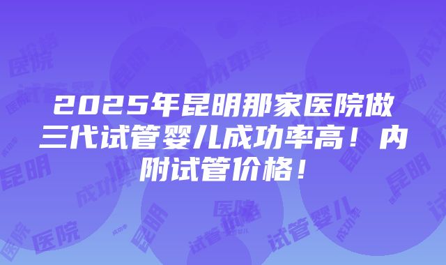 2025年昆明那家医院做三代试管婴儿成功率高！内附试管价格！