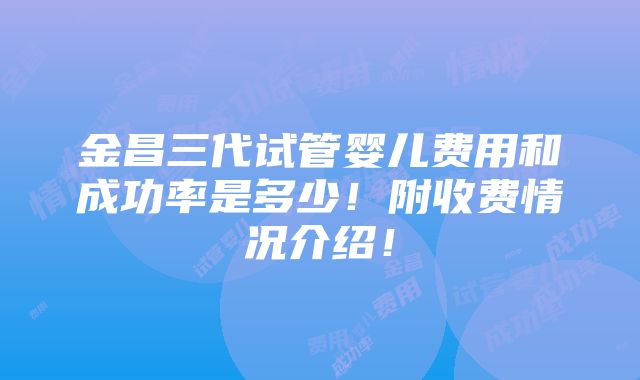 金昌三代试管婴儿费用和成功率是多少！附收费情况介绍！