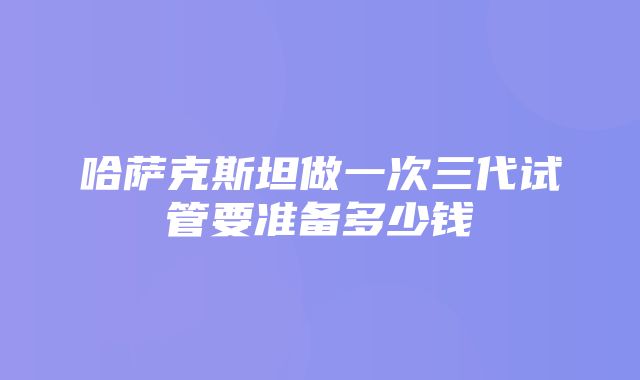 哈萨克斯坦做一次三代试管要准备多少钱