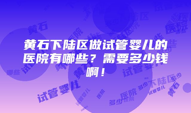 黄石下陆区做试管婴儿的医院有哪些？需要多少钱啊！