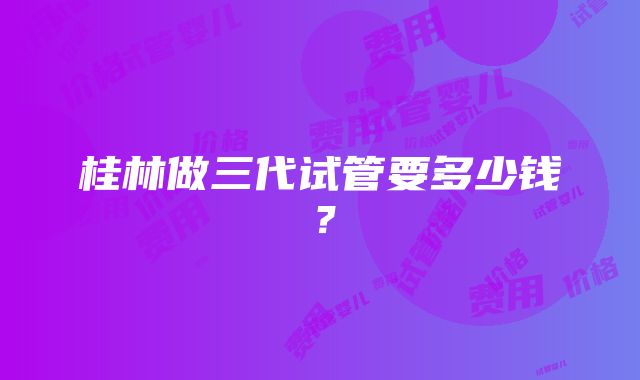 桂林做三代试管要多少钱？