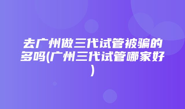 去广州做三代试管被骗的多吗(广州三代试管哪家好)