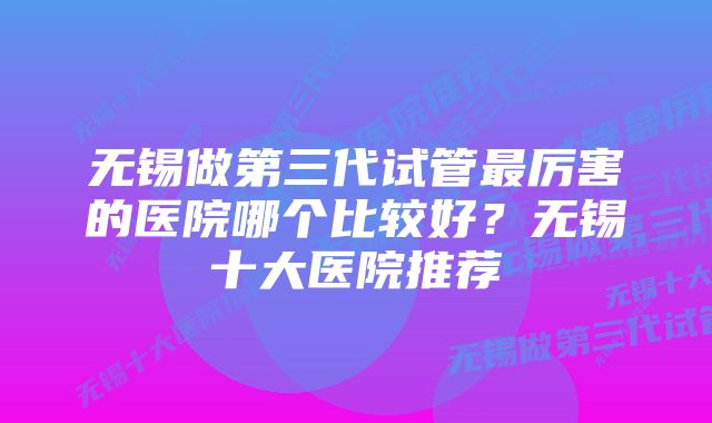 无锡做第三代试管最厉害的医院哪个比较好？无锡十大医院推荐