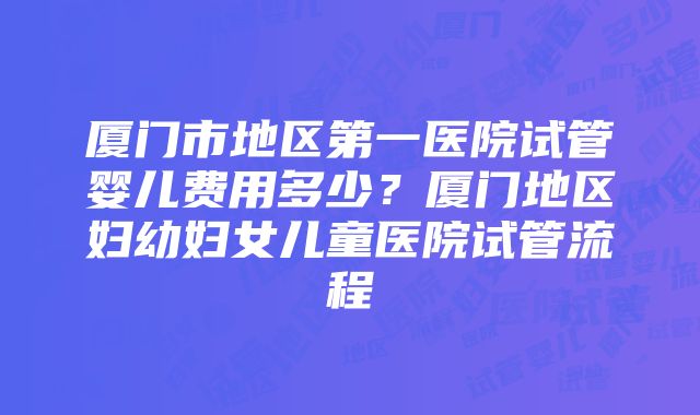 厦门市地区第一医院试管婴儿费用多少？厦门地区妇幼妇女儿童医院试管流程