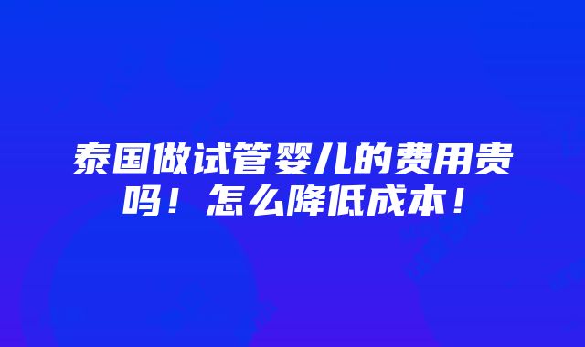 泰国做试管婴儿的费用贵吗！怎么降低成本！