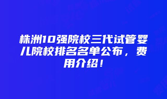 株洲10强院校三代试管婴儿院校排名名单公布，费用介绍！