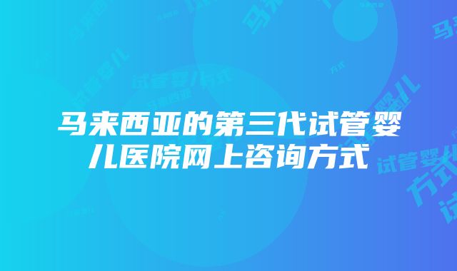 马来西亚的第三代试管婴儿医院网上咨询方式