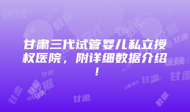 甘肃三代试管婴儿私立授权医院，附详细数据介绍！