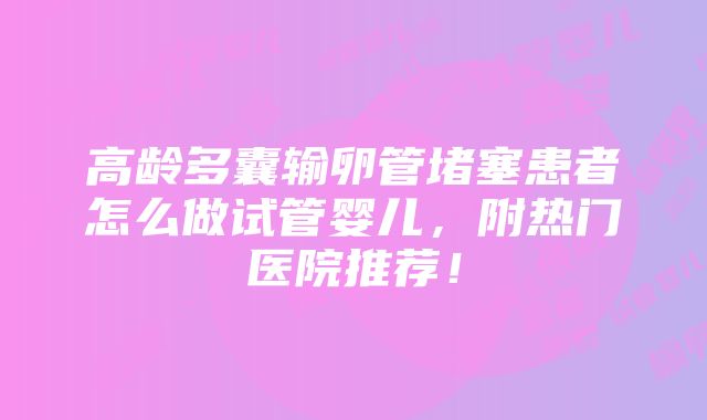 高龄多囊输卵管堵塞患者怎么做试管婴儿，附热门医院推荐！