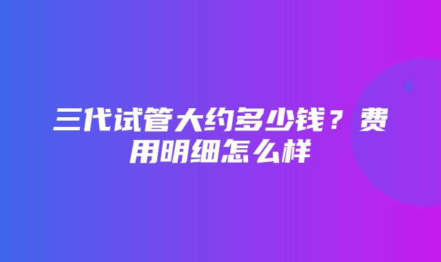 三代试管大约多少钱？费用明细怎么样