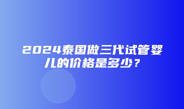 2024泰国做三代试管婴儿的价格是多少？