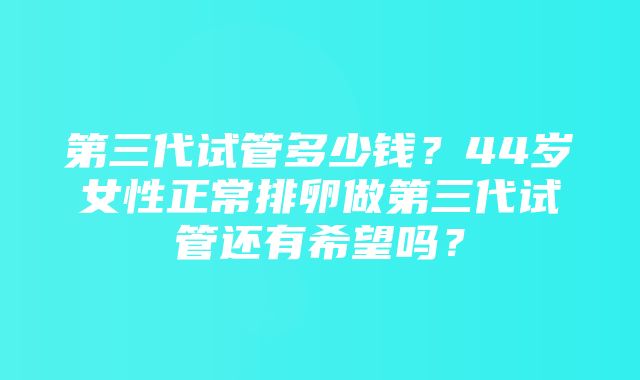 第三代试管多少钱？44岁女性正常排卵做第三代试管还有希望吗？