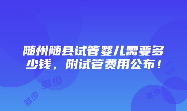 随州随县试管婴儿需要多少钱，附试管费用公布！