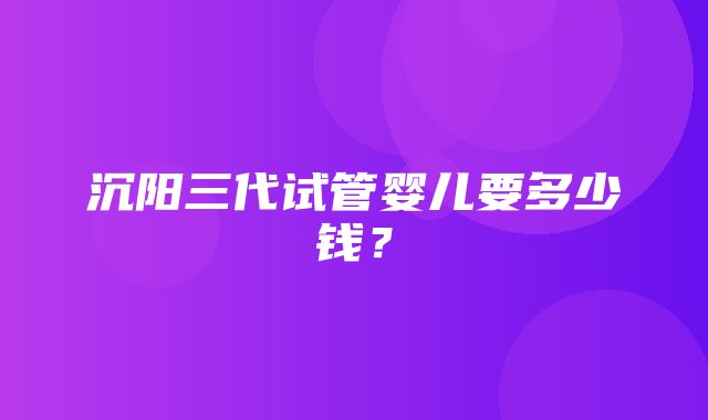 沉阳三代试管婴儿要多少钱？