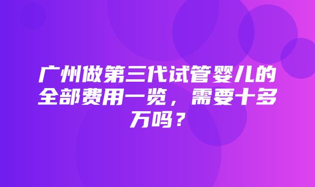 广州做第三代试管婴儿的全部费用一览，需要十多万吗？