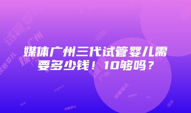 媒体广州三代试管婴儿需要多少钱！10够吗？