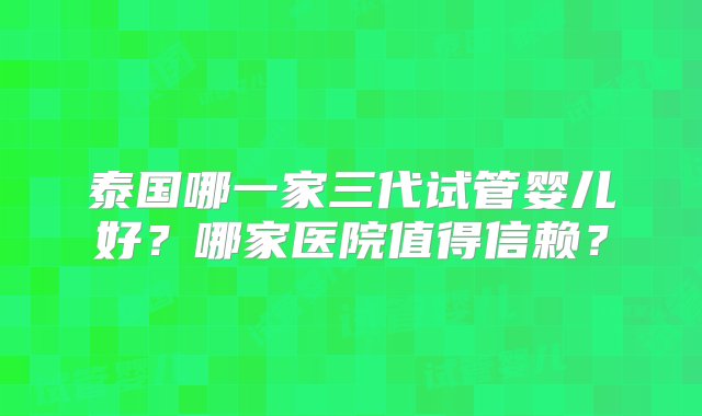 泰国哪一家三代试管婴儿好？哪家医院值得信赖？