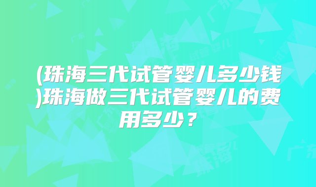 (珠海三代试管婴儿多少钱)珠海做三代试管婴儿的费用多少？