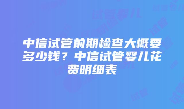 中信试管前期检查大概要多少钱？中信试管婴儿花费明细表