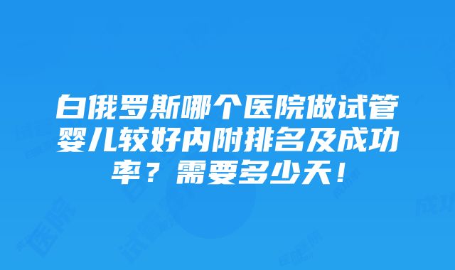 白俄罗斯哪个医院做试管婴儿较好内附排名及成功率？需要多少天！