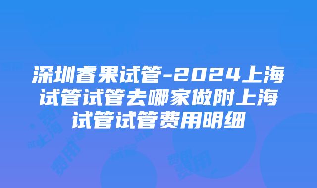 深圳睿果试管-2024上海试管试管去哪家做附上海试管试管费用明细