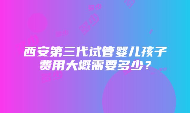 西安第三代试管婴儿孩子费用大概需要多少？