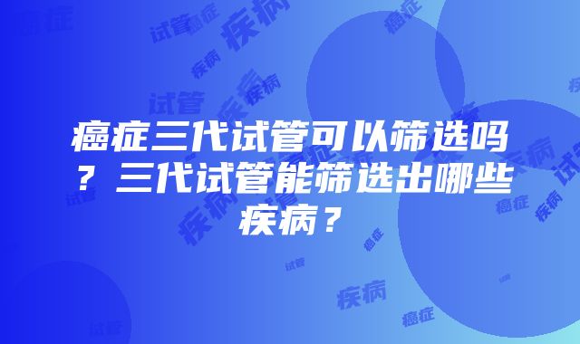 癌症三代试管可以筛选吗？三代试管能筛选出哪些疾病？