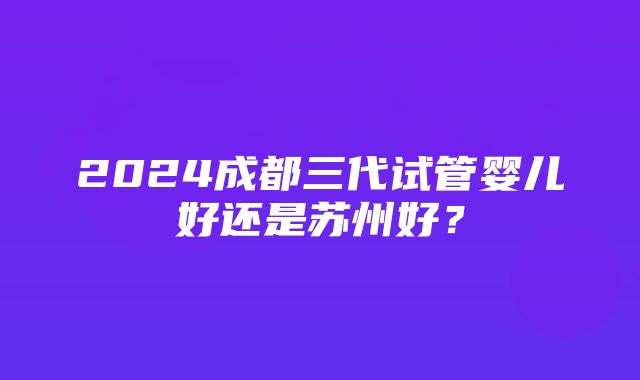 2024成都三代试管婴儿好还是苏州好？