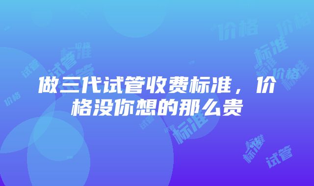 做三代试管收费标准，价格没你想的那么贵