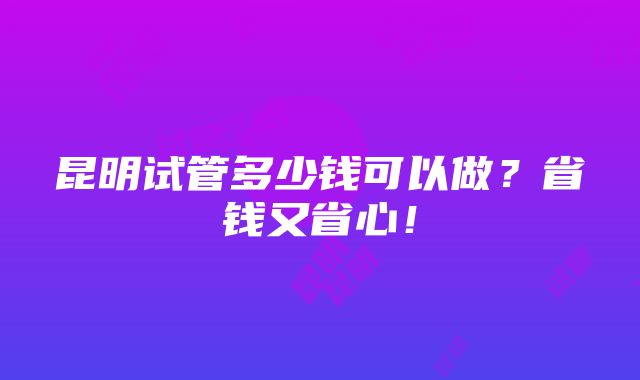 昆明试管多少钱可以做？省钱又省心！