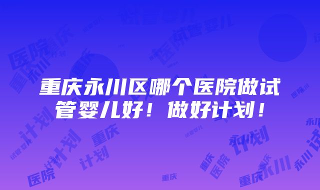 重庆永川区哪个医院做试管婴儿好！做好计划！