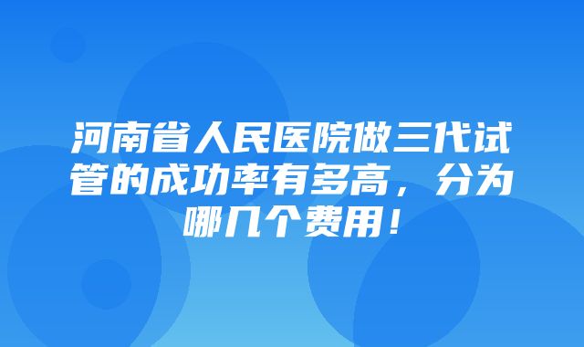 河南省人民医院做三代试管的成功率有多高，分为哪几个费用！