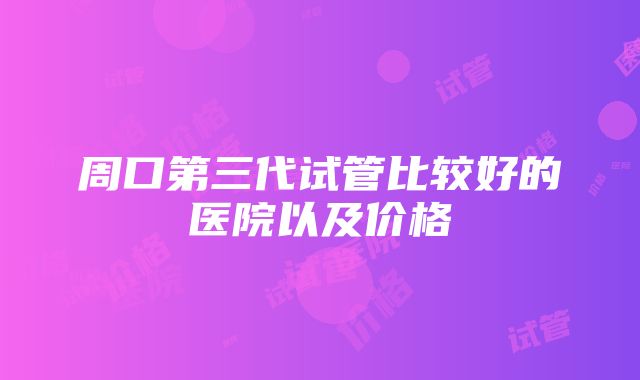 周口第三代试管比较好的医院以及价格