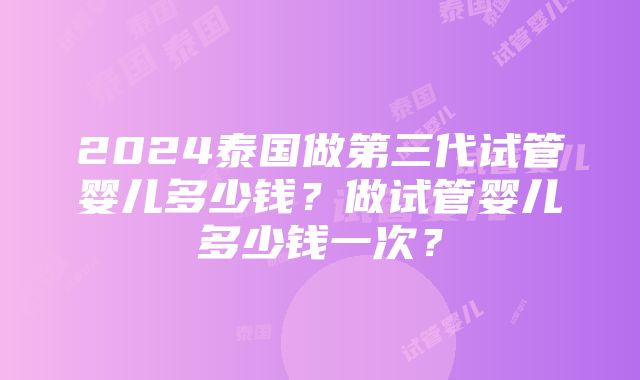 2024泰国做第三代试管婴儿多少钱？做试管婴儿多少钱一次？