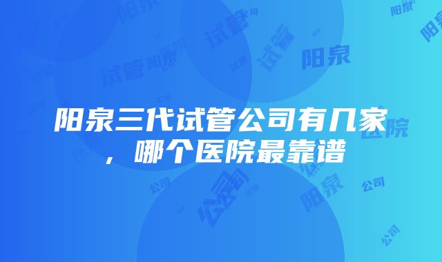 阳泉三代试管公司有几家，哪个医院最靠谱