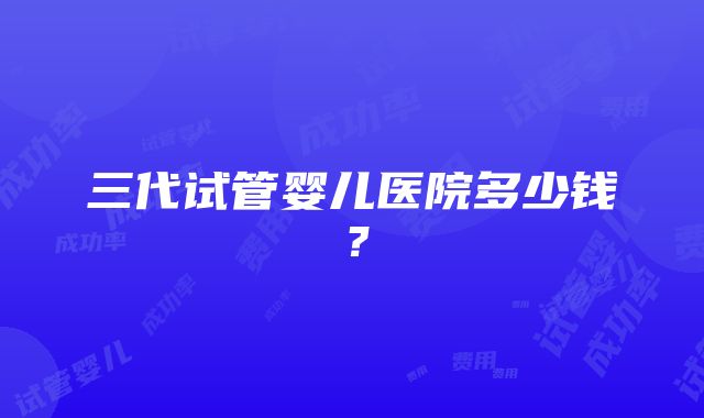 三代试管婴儿医院多少钱？