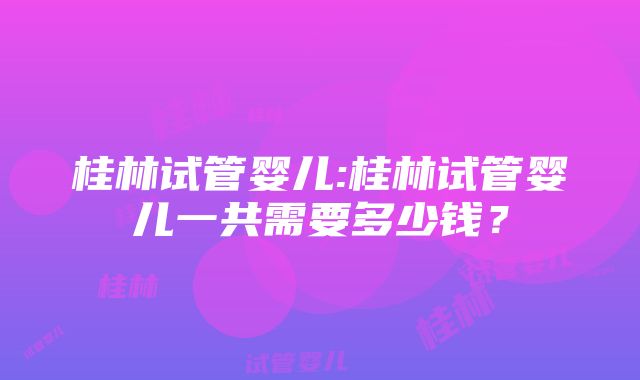 桂林试管婴儿:桂林试管婴儿一共需要多少钱？