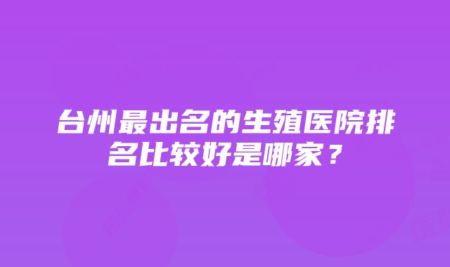 台州最出名的生殖医院排名比较好是哪家？