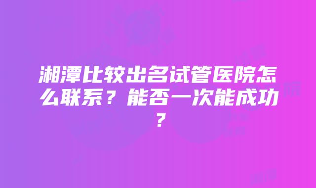 湘潭比较出名试管医院怎么联系？能否一次能成功？