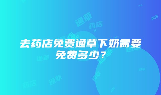 去药店免费通草下奶需要免费多少？