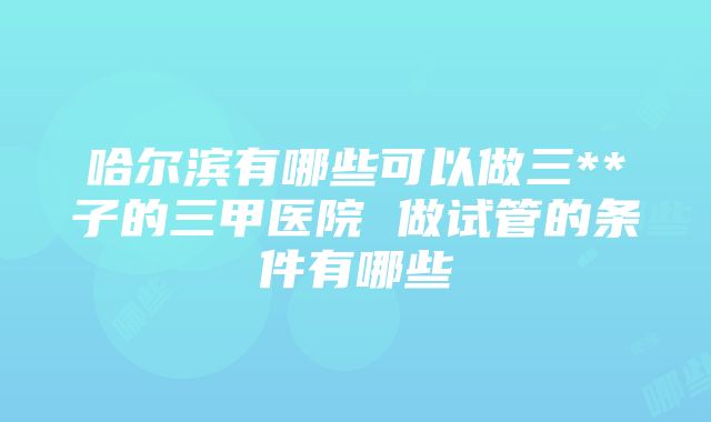 哈尔滨有哪些可以做三**子的三甲医院 做试管的条件有哪些