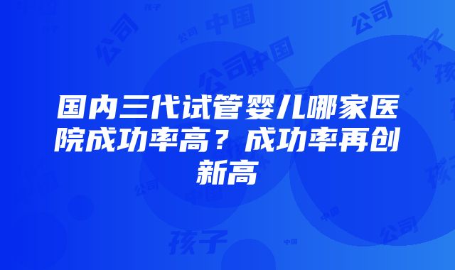 国内三代试管婴儿哪家医院成功率高？成功率再创新高