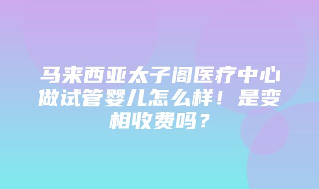 马来西亚太子阁医疗中心做试管婴儿怎么样！是变相收费吗？