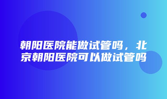 朝阳医院能做试管吗，北京朝阳医院可以做试管吗