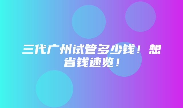 三代广州试管多少钱！想省钱速览！