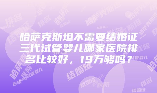 哈萨克斯坦不需要结婚证三代试管婴儿哪家医院排名比较好，19万够吗？