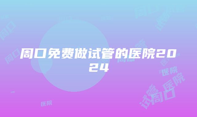 周口免费做试管的医院2024