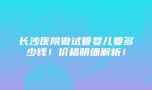 长沙医院做试管婴儿要多少钱！价格明细解析！