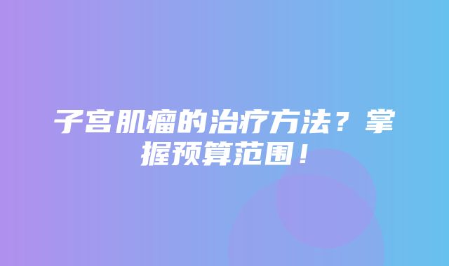 子宫肌瘤的治疗方法？掌握预算范围！