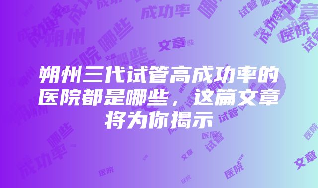 朔州三代试管高成功率的医院都是哪些，这篇文章将为你揭示